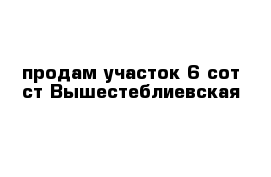 продам участок 6 сот ст Вышестеблиевская